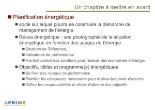 Un chapitre à mettre en avant
Planification énergétique
socle sur lequel pourra se construire la démarche de
management de l’énergie.
Revue énergétique : une photographie de la situation
énergétique en fonction des usages de l’énergie
Situation de Référence,
Indicateurs de performance
Hiérarchisation des solutions pour réaliser des économies d’énergie
Objectifs, cibles et programme(s) énergétiques
Se fixer des niveaux de performance
Planifier les ressources nécessaire pour réaliser les plans d’actions
Définir les responsabilités et délais d’atteinte des objectifs
 