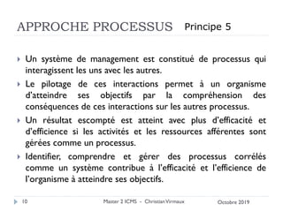 APPROCHE PROCESSUS
 Un système de management est constitué de processus qui
interagissent les uns avec les autres.
 Le pilotage de ces interactions permet à un organisme
d’atteindre ses objectifs par la compréhension des
conséquences de ces interactions sur les autres processus.
 Un résultat escompté est atteint avec plus d’efficacité et
d’efficience si les activités et les ressources afférentes sont
gérées comme un processus.
 Identifier, comprendre et gérer des processus corrélés
comme un système contribue à l’efficacité et l’efficience de
l’organisme à atteindre ses objectifs.
Master 2 ICMS - ChristianVirmaux
10
Principe 5
Octobre 2019
 
