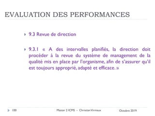 EVALUATION DES PERFORMANCES
 9.3 Revue de direction
 9.3.1 « A des intervalles planifiés, la direction doit
procéder à la revue du système de management de la
qualité mis en place par l’organisme, afin de s’assurer qu’il
est toujours approprié, adapté et efficace. »
Master 2 ICMS - ChristianVirmaux
100 Octobre 2019
 