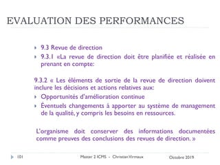 EVALUATION DES PERFORMANCES
 9.3 Revue de direction
 9.3.1 «La revue de direction doit être planifiée et réalisée en
prenant en compte:
9.3.2 « Les éléments de sortie de la revue de direction doivent
inclure les décisions et actions relatives aux:
 Opportunités d’amélioration continue
 Éventuels changements à apporter au système de management
de la qualité, y compris les besoins en ressources.
L’organisme doit conserver des informations documentées
comme preuves des conclusions des revues de direction. »
Master 2 ICMS - ChristianVirmaux
101 Octobre 2019
 