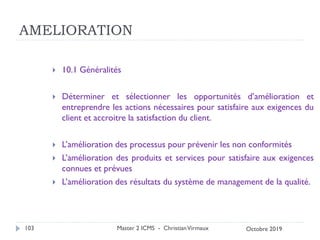 AMELIORATION
 10.1 Généralités
 Déterminer et sélectionner les opportunités d’amélioration et
entreprendre les actions nécessaires pour satisfaire aux exigences du
client et accroitre la satisfaction du client.
 L’amélioration des processus pour prévenir les non conformités
 L’amélioration des produits et services pour satisfaire aux exigences
connues et prévues
 L’amélioration des résultats du système de management de la qualité.
Master 2 ICMS - ChristianVirmaux
103 Octobre 2019
 