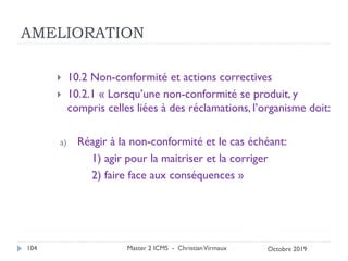 AMELIORATION
 10.2 Non-conformité et actions correctives
 10.2.1 « Lorsqu’une non-conformité se produit, y
compris celles liées à des réclamations, l’organisme doit:
a) Réagir à la non-conformité et le cas échéant:
1) agir pour la maitriser et la corriger
2) faire face aux conséquences »
Master 2 ICMS - ChristianVirmaux
104 Octobre 2019
 