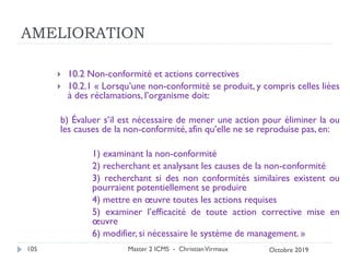 AMELIORATION
 10.2 Non-conformité et actions correctives
 10.2.1 « Lorsqu’une non-conformité se produit, y compris celles liées
à des réclamations, l’organisme doit:
b) Évaluer s’il est nécessaire de mener une action pour éliminer la ou
les causes de la non-conformité, afin qu’elle ne se reproduise pas, en:
1) examinant la non-conformité
2) recherchant et analysant les causes de la non-conformité
3) recherchant si des non conformités similaires existent ou
pourraient potentiellement se produire
4) mettre en œuvre toutes les actions requises
5) examiner l’efficacité de toute action corrective mise en
œuvre
6) modifier, si nécessaire le système de management. »
Master 2 ICMS - ChristianVirmaux
105 Octobre 2019
 