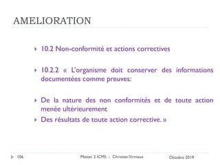 AMELIORATION
 10.2 Non-conformité et actions correctives
 10.2.2 « L’organisme doit conserver des informations
documentées comme preuves:
 De la nature des non conformités et de toute action
menée ultérieurement
 Des résultats de toute action corrective. »
Master 2 ICMS - ChristianVirmaux
106 Octobre 2019
 
