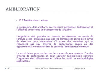 AMELIORATION
 10.3 Amélioration continue
« L’organisme doit améliorer en continu la pertinence, l’adéquation et
l’efficacité du système de management de la qualité.
L’organisme doit prendre en compte les éléments de sortie de
l’analyse et de l’évaluation ainsi que les éléments de sortie de la revue
de direction pour déterminer s’il existe des domaines qui ne
répondent pas aux critères de performance requis ou des
opportunités à considérer dans le cadre de l’amélioration continue.
La cas échéant, pour rechercher les causes de non atteinte d’un des
critères de performance et pour soutenir l’amélioration continue,
l’organisme doit sélectionner et utiliser les outils et méthodologies
applicables. »
Master 2 ICMS - ChristianVirmaux
107 Octobre 2019
 
