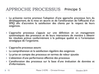 APPROCHE PROCESSUS
 La présente norme promeut l’adoption d’une approche processus lors du
développement, de la mise en œuvre et de l’amélioration de l’efficacité d’un
SMQ afin d’accroitre la satisfaction des clients par le respect de leurs
exigences.
 L’approche processus s’appuie sur une définition et un management
systématiques des processus et de leurs interactions de manière à obtenir
les résultats prévus conformément à la politique qualité et à l’orientation
stratégique de l’organisme.
 L’approche processus assure:
 La compréhension et la satisfaction régulière des exigences
 La prise en compte des processus en termes de valeur ajoutée
 L’obtention d’une performance effective des processus
 L’amélioration des processus sur la base d’une évaluation de données et
d’informations.
Master 2 ICMS - ChristianVirmaux
12
Principe 5
Octobre 2019
 