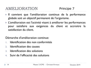 AMELIORATION
 Il convient que l’amélioration continue de la performance
globale soit un objectif permanent de l’organisme.
 L’amélioration est l’activité visant à améliorer les performances
pour satisfaire aux exigences du client et accroitre la
satisfaction du client.
Démarche d’amélioration continue:
1. Identification des non conformités
2. Identification des causes
3. Identification des solutions
4. Suivi de l’efficacité des solutions
Master 2 ICMS - ChristianVirmaux
14
Principe 7
Octobre 2019
 