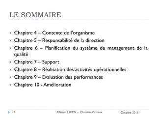 LE SOMMAIRE
 Chapitre 4 – Contexte de l’organisme
 Chapitre 5 – Responsabilité de la direction
 Chapitre 6 – Planification du système de management de la
qualité
 Chapitre 7 – Support
 Chapitre 8 – Réalisation des activités opérationnelles
 Chapitre 9 – Evaluation des performances
 Chapitre 10 - Amélioration
Master 2 ICMS - ChristianVirmaux
17 Octobre 2019
 