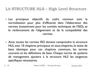 LA STRUCTURE HLS – High Level Structure
 Les principaux objectifs du cadre commun sont la
normalisation pour plus d’efficacité dans l’élaboration des
normes (notamment pour les comités techniques de l’ISO), et
le renforcement de l’alignement et de la compatibilité des
normes.
 Ainsi, toutes les normes ISO doivent comprendre la structure
HLS, avec 10 chapitres principaux et sous-chapitres, le texte de
base identique pour ces chapitres communs, les termes
courants et les définitions de base. Chaque norme de système
de management ajoutera à la structure HLS les exigences
spécifiques nécessaires.
Master 2 ICMS - ChristianVirmaux
19 Octobre 2019
 