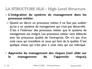 LA STRUCTURE HLS – High Level Structure
 L'intégration du système de management dans les
processus métier:
❑ Quand on décrit un processus métier, il ne faut pas oublier
qu’on a un système de management qui n’est pas décorrélé .
C’est à l’intérieur des processus métier que le système de
management est intégré. Les processus métier sont élaborés
avec les processus qualité de l’entreprise. On n’a pas d’un
coté ceux qui travaillent et ceux qui font de la qualité. C’est
quelque chose qui n’est plus à coté mais qui est imbriqué.
 Approche du management des risques (voir slide sur
le management de l’approche risque);
Master 2 ICMS - ChristianVirmaux
20 Octobre 2019
 
