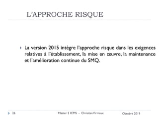 L’APPROCHE RISQUE
 La version 2015 intègre l’approche risque dans les exigences
relatives à l’établissement, la mise en œuvre, la maintenance
et l’amélioration continue du SMQ.
Master 2 ICMS - ChristianVirmaux
26 Octobre 2019
 