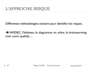 L’APPROCHE RISQUE
Différentes méthodologies existent pour identifier les risques.
➔l’AMDEC, l’Ishikawa, le diagramme en arbre, le brainstorming
(voir cours qualité)…
Master 2 ICMS - ChristianVirmaux
27 Octobre 2019
 
