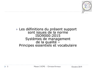  Les définitions du présent support
sont issues de la norme
ISO9000:2015
Systèmes de management
de la qualité –
Principes essentiels et vocabulaire
Master 2 ICMS - ChristianVirmaux
3 Octobre 2019
 