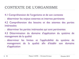 CONTEXTE DE L’ORGANISME
4.1 Compréhension de l’organisme et de son contexte
- déterminer les enjeux externes et internes pertinents
4.2 Compréhension des besoins et des attentes des parties
intéressées
- déterminer les parties intéressées qui sont pertinentes
4.3 Détermination du domaine d’application du système de
management de la qualité
- déterminer les limites et l’applicabilité du système de
management de la qualité afin d’établir son domaine
d’application
Master 2 ICMS - ChristianVirmaux
35 Octobre 2019
 