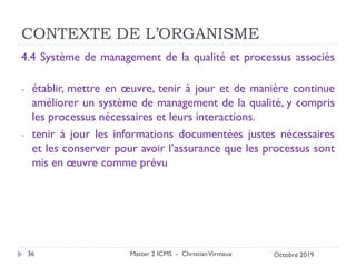CONTEXTE DE L’ORGANISME
4.4 Système de management de la qualité et processus associés
- établir, mettre en œuvre, tenir à jour et de manière continue
améliorer un système de management de la qualité, y compris
les processus nécessaires et leurs interactions.
- tenir à jour les informations documentées justes nécessaires
et les conserver pour avoir l’assurance que les processus sont
mis en œuvre comme prévu
Master 2 ICMS - ChristianVirmaux
36 Octobre 2019
 