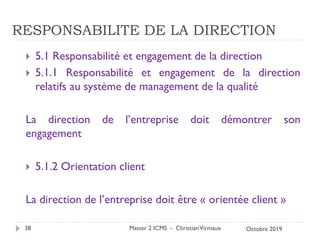RESPONSABILITE DE LA DIRECTION
 5.1 Responsabilité et engagement de la direction
 5.1.1 Responsabilité et engagement de la direction
relatifs au système de management de la qualité
La direction de l’entreprise doit démontrer son
engagement
 5.1.2 Orientation client
La direction de l’entreprise doit être « orientée client »
Master 2 ICMS - ChristianVirmaux
38 Octobre 2019
 