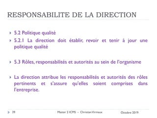 RESPONSABILITE DE LA DIRECTION
 5.2 Politique qualité
 5.2.1 La direction doit établir, revoir et tenir à jour une
politique qualité
 5.3 Rôles, responsabilités et autorités au sein de l’organisme
 La direction attribue les responsabilités et autorités des rôles
pertinents et s’assure qu’elles soient comprises dans
l’entreprise.
Master 2 ICMS - ChristianVirmaux
39 Octobre 2019
 