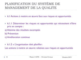 PLANIFICATION DU SYSTÈME DE
MANAGEMENT DE LA QUALITE
 6.1 Actions à mettre en œuvre face aux risques et opportunités
 6.1.1 Déterminer les risques et opportunités qui nécessitent d’être
pris en compte :
a) Atteinte des résultats escomptés
b) Prévention
c) Amélioration continue
 6.1.2 « L’organisation doit planifier:
Les actions à mettre en œuvre relatives aux risques et opportunités
Master 2 ICMS - ChristianVirmaux
41 Octobre 2019
 
