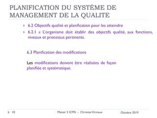 PLANIFICATION DU SYSTÈME DE
MANAGEMENT DE LA QUALITE
 6.2 Objectifs qualité et planification pour les atteindre
 6.2.1 « L’organisme doit établir des objectifs qualité, aux fonctions,
niveaux et processus pertinents.
Master 2 ICMS - ChristianVirmaux
42
6.3 Planification des modifications
Les modifications doivent être réalisées de façon
planifiée et systématique.
Octobre 2019
 