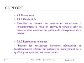 SUPPORT
 7.1 Ressources
 7.1.1 Généralités
 Identifier et fournir les ressources nécessaires à
l’établissement, la mise en œuvre, la tenue à jour et
l’amélioration continue du système de management de la
qualité.
 7.1.2 Ressources humaines
- Fournir les ressources humaines nécessaires au
fonctionnement efficace du système de management de la
qualité, y compris les processus requis.
Master 2 ICMS - ChristianVirmaux
44 Octobre 2019
 