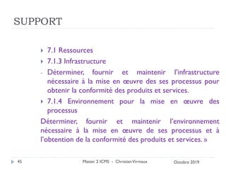 SUPPORT
 7.1 Ressources
 7.1.3 Infrastructure
- Déterminer, fournir et maintenir l’infrastructure
nécessaire à la mise en œuvre des ses processus pour
obtenir la conformité des produits et services.
 7.1.4 Environnement pour la mise en œuvre des
processus
Déterminer, fournir et maintenir l’environnement
nécessaire à la mise en œuvre de ses processus et à
l’obtention de la conformité des produits et services. »
Master 2 ICMS - ChristianVirmaux
45 Octobre 2019
 