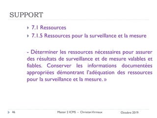 SUPPORT
 7.1 Ressources
 7.1.5 Ressources pour la surveillance et la mesure
- Déterminer les ressources nécessaires pour assurer
des résultats de surveillance et de mesure valables et
fiables. Conserver les informations documentées
appropriées démontrant l’adéquation des ressources
pour la surveillance et la mesure. »
Master 2 ICMS - ChristianVirmaux
46 Octobre 2019
 
