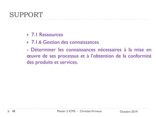 SUPPORT
 7.1 Ressources
 7.1.6 Gestion des connaissances
- Déterminer les connaissances nécessaires à la mise en
œuvre de ses processus et à l’obtention de la conformité
des produits et services.
Master 2 ICMS - ChristianVirmaux
48 Octobre 2019
 