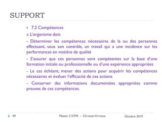 SUPPORT
 7.2 Compétences
« L’organisme doit:
- Déterminer les compétences nécessaires de la ou des personnes
effectuant, sous son contrôle, un travail qui a une incidence sur les
performances en matière de qualité
- S’assurer que ces personnes sont compétentes sur la base d’une
formation initiale ou professionnelle ou d’une expérience appropriées
- Le cas échéant, mener des actions pour acquérir les compétences
nécessaires et évaluer l’efficacité de ces actions
- Conserver des informations documentées appropriées comme
preuves de ces compétences.
Master 2 ICMS - ChristianVirmaux
49 Octobre 2019
 