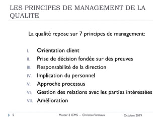 LES PRINCIPES DE MANAGEMENT DE LA
QUALITE
La qualité repose sur 7 principes de management:
I. Orientation client
II. Prise de décision fondée sur des preuves
III. Responsabilité de la direction
IV. Implication du personnel
V. Approche processus
VI. Gestion des relations avec les parties intéressées
VII. Amélioration
Master 2 ICMS - ChristianVirmaux
5 Octobre 2019
 