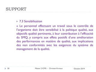 SUPPORT
 7.3 Sensibilisation
« Le personnel effectuant un travail sous le contrôle de
l’organisme doit être sensibilisé à la politique qualité, aux
objectifs qualité pertinents, à leur contribution à l’efficacité
du SMQ, y compris aux effets positifs d’une amélioration
des performances en matière de qualité, aux implications
des non conformités avec les exigences du système de
management de la qualité.
Master 2 ICMS - ChristianVirmaux
50 Octobre 2019
 