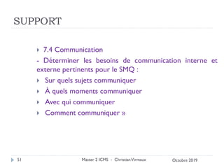 SUPPORT
 7.4 Communication
- Déterminer les besoins de communication interne et
externe pertinents pour le SMQ :
 Sur quels sujets communiquer
 À quels moments communiquer
 Avec qui communiquer
 Comment communiquer »
Master 2 ICMS - ChristianVirmaux
51 Octobre 2019
 
