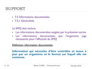 SUPPORT
 7.5 Informations documentées
 7.5.1 Généralités
Le SMQ doit inclure:
 Les informations documentées exigées par la présente norme
 Les informations documentées que l’organisme juge
nécessaires pour l’efficacité du SMQ
Définition information documentée:
Information qui nécessite d’être contrôlée et tenue à
jour par un organisme et le format sur lequel elle est
contenue.
Master 2 ICMS - ChristianVirmaux
52 Octobre 2019
 