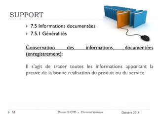 SUPPORT
 7.5 Informations documentées
 7.5.1 Généralités
Conservation des informations documentées
(enregistrement):
Il s’agit de tracer toutes les informations apportant la
preuve de la bonne réalisation du produit ou du service.
Master 2 ICMS - ChristianVirmaux
53 Octobre 2019
 