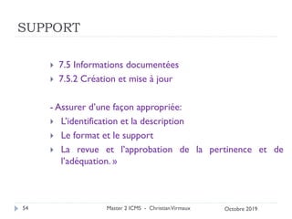 SUPPORT
 7.5 Informations documentées
 7.5.2 Création et mise à jour
- Assurer d’une façon appropriée:
 L’identification et la description
 Le format et le support
 La revue et l’approbation de la pertinence et de
l’adéquation. »
Master 2 ICMS - ChristianVirmaux
54 Octobre 2019
 