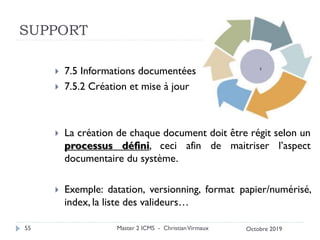 SUPPORT
 7.5 Informations documentées
 7.5.2 Création et mise à jour
 La création de chaque document doit être régit selon un
processus défini, ceci afin de maitriser l’aspect
documentaire du système.
 Exemple: datation, versionning, format papier/numérisé,
index, la liste des valideurs…
Master 2 ICMS - ChristianVirmaux
55 Octobre 2019
 