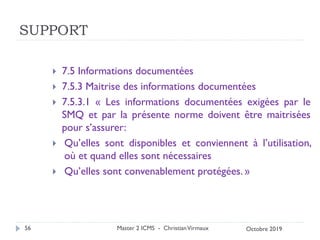 SUPPORT
 7.5 Informations documentées
 7.5.3 Maitrise des informations documentées
 7.5.3.1 « Les informations documentées exigées par le
SMQ et par la présente norme doivent être maitrisées
pour s’assurer:
 Qu’elles sont disponibles et conviennent à l’utilisation,
où et quand elles sont nécessaires
 Qu’elles sont convenablement protégées. »
Master 2 ICMS - ChristianVirmaux
56 Octobre 2019
 
