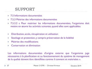 SUPPORT
 7.5 Informations documentées
 7.5.3 Maitrise des informations documentées
 7.5.3.2 « Pour maitriser les informations documentées, l’organisme doit
mettre en œuvre les activités suivantes, quand elles sont applicables:
 Distribution, accès, récupération et utilisation
 Stockage et protection, y compris préservation de la lisibilité
 Maitrise des modifications
 Conservation et élimination
Les informations documentées d’origine externe que l’organisme juge
nécessaires à la planification et au fonctionnement du système de management
de la qualité doivent être identifiées comme il convient et maitrisées ».
Master 2 ICMS - ChristianVirmaux
57 Octobre 2019
 