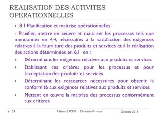 REALISATION DES ACTIVITES
OPERATIONNELLES
 8.1 Planification et maitrise opérationnelles
- Planifier, mettre en œuvre et maitriser les processus tels que
mentionnés en 4.4, nécessaires à la satisfaction des exigences
relatives à la fourniture des produits et services et à la réalisation
des actions déterminées en 6.1 en :
 Déterminant les exigences relatives aux produits et services
 Établissant des critères pour les processus et pour
l’acceptation des produits et services
 Déterminant les ressources nécessaires pour obtenir la
conformité aux exigences relatives aux produits et services
 Mettant en œuvre la maitrise des processus conformément
aux critères
Master 2 ICMS - ChristianVirmaux
59 Octobre 2019
 