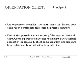 ORIENTATION CLIENT
 Les organismes dépendent de leurs clients et doivent pour
cette raison comprendre leurs besoins présents et futurs.
 L’entreprise possède une expertise qu’elle met au service du
client. Cette expertise se manifeste notamment par sa capacité
à identifier les besoins du client en lui apportant une aide dans
la formulation et la formalisation de ces derniers.
Master 2 ICMS - ChristianVirmaux
6
Principe 1
Octobre 2019
 