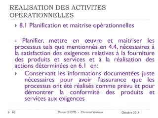 REALISATION DES ACTIVITES
OPERATIONNELLES
 8.1 Planification et maitrise opérationnelles
- Planifier, mettre en œuvre et maitriser les
processus tels que mentionnés en 4.4, nécessaires à
la satisfaction des exigences relatives à la fourniture
des produits et services et à la réalisation des
actions déterminées en 6.1 en:
 Conservant les informations documentées juste
nécessaires pour avoir l’assurance que les
processus ont été réalisés comme prévu et pour
démontrer la conformité des produits et
services aux exigences
Master 2 ICMS - ChristianVirmaux
60 Octobre 2019
 