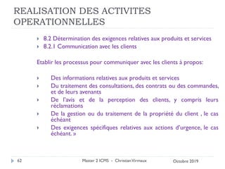 REALISATION DES ACTIVITES
OPERATIONNELLES
 8.2 Détermination des exigences relatives aux produits et services
 8.2.1 Communication avec les clients
Etablir les processus pour communiquer avec les clients à propos:
 Des informations relatives aux produits et services
 Du traitement des consultations, des contrats ou des commandes,
et de leurs avenants
 De l’avis et de la perception des clients, y compris leurs
réclamations
 De la gestion ou du traitement de la propriété du client , le cas
échéant
 Des exigences spécifiques relatives aux actions d’urgence, le cas
échéant. »
Master 2 ICMS - ChristianVirmaux
62 Octobre 2019
 
