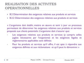 REALISATION DES ACTIVITES
OPERATIONNELLES
 8.2 Détermination des exigences relatives aux produits et services
 8.2.2 Détermination des exigences relatives aux produits et services
« L’organisme doit établir, mettre en œuvre et tenir à jour un processus
permettant de déterminer les exigences relatives aux produits et services
proposés aux clients potentiels. L’organisme doit s’assurer que:
• Les exigences relatives aux produits et services (y compris celles
jugées nécessaires par l’organisme) et les exigences légales et
règlementaires applicables sont définies
• Pour les produits et services qu’il offre, il est apte à répondre aux
exigences définies et aux réclamations et qu’il peut le démontrer. »
Master 2 ICMS - ChristianVirmaux
63 Octobre 2019
 