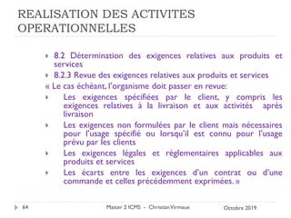 REALISATION DES ACTIVITES
OPERATIONNELLES
 8.2 Détermination des exigences relatives aux produits et
services
 8.2.3 Revue des exigences relatives aux produits et services
« Le cas échéant, l’organisme doit passer en revue:
 Les exigences spécifiées par le client, y compris les
exigences relatives à la livraison et aux activités après
livraison
 Les exigences non formulées par le client mais nécessaires
pour l’usage spécifié ou lorsqu’il est connu pour l’usage
prévu par les clients
 Les exigences légales et règlementaires applicables aux
produits et services
 Les écarts entre les exigences d’un contrat ou d’une
commande et celles précédemment exprimées. »
Master 2 ICMS - ChristianVirmaux
64 Octobre 2019
 