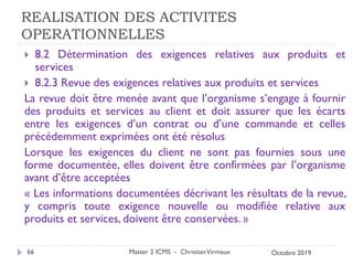 REALISATION DES ACTIVITES
OPERATIONNELLES
 8.2 Détermination des exigences relatives aux produits et
services
 8.2.3 Revue des exigences relatives aux produits et services
La revue doit être menée avant que l’organisme s’engage à fournir
des produits et services au client et doit assurer que les écarts
entre les exigences d’un contrat ou d’une commande et celles
précédemment exprimées ont été résolus
Lorsque les exigences du client ne sont pas fournies sous une
forme documentée, elles doivent être confirmées par l’organisme
avant d’être acceptées
« Les informations documentées décrivant les résultats de la revue,
y compris toute exigence nouvelle ou modifiée relative aux
produits et services, doivent être conservées. »
Master 2 ICMS - ChristianVirmaux
66 Octobre 2019
 
