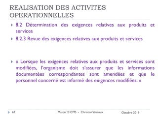 REALISATION DES ACTIVITES
OPERATIONNELLES
 8.2 Détermination des exigences relatives aux produits et
services
 8.2.3 Revue des exigences relatives aux produits et services
 « Lorsque les exigences relatives aux produits et services sont
modifiées, l’organisme doit s’assurer que les informations
documentées correspondantes sont amendées et que le
personnel concerné est informé des exigences modifiées. »
Master 2 ICMS - ChristianVirmaux
67 Octobre 2019
 