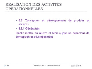 REALISATION DES ACTIVITES
OPERATIONNELLES
 8.3 Conception et développement de produits et
services
 8.3.1 Généralités
Etablir, mettre en œuvre et tenir à jour un processus de
conception et développement
Master 2 ICMS - ChristianVirmaux
68 Octobre 2019
 