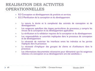 REALISATION DES ACTIVITES
OPERATIONNELLES
 8.3 Conception et développement de produits et services
 8.3.2 Planification de la conception et du développement
 La nature, la durée et la complexité des activités de conception et de
développement
 Les exigences spécifiant des étapes particulières du processus, y compris les
revues de la conception et du développement applicables
 La vérification et la validation requises de la conception et du développement
 Les responsabilités et autorités impliquées dans le processus de conception
et de développement
 La nécessité de maitriser les interfaces entre les individus et les parties
impliqués dans le processus
 La nécessité d’impliquer des groupes de clients et d’utilisateurs dans le
processus
 Les informations documentées nécessaires pour démontrer que les exigences
relatives à la conception et au développement ont été satisfaites. »
Master 2 ICMS - ChristianVirmaux
69 Octobre 2019
 