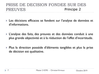 PRISE DE DECISION FONDEE SUR DES
PREUVES
 Les décisions efficaces se fondent sur l’analyse de données et
d’informations.
 L’analyse des faits, des preuves et des données conduit à une
plus grande objectivité et à la réduction de l’effet d’incertitude.
 Plus la direction possède d’éléments tangibles et plus la prise
de décision est qualitative.
Master 2 ICMS - ChristianVirmaux
7
Principe 2
Octobre 2019
 