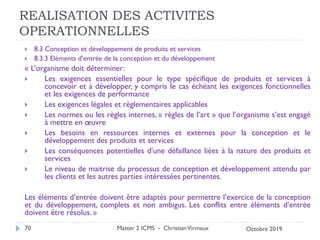REALISATION DES ACTIVITES
OPERATIONNELLES
 8.3 Conception et développement de produits et services
 8.3.3 Eléments d’entrée de la conception et du développement
« L’organisme doit déterminer:
 Les exigences essentielles pour le type spécifique de produits et services à
concevoir et à développer, y compris le cas échéant les exigences fonctionnelles
et les exigences de performance
 Les exigences légales et règlementaires applicables
 Les normes ou les règles internes, « règles de l’art » que l’organisme s’est engagé
à mettre en œuvre
 Les besoins en ressources internes et externes pour la conception et le
développement des produits et services
 Les conséquences potentielles d’une défaillance liées à la nature des produits et
services
 Le niveau de maitrise du processus de conception et développement attendu par
les clients et les autres parties intéressées pertinentes.
Les éléments d’entrée doivent être adaptés pour permettre l’exercice de la conception
et du développement, complets et non ambigus. Les conflits entre éléments d’entrée
doivent être résolus. »
Master 2 ICMS - ChristianVirmaux
70 Octobre 2019
 