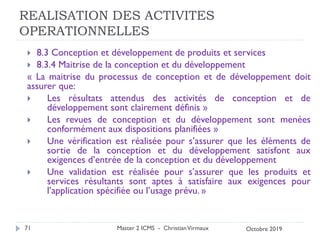 REALISATION DES ACTIVITES
OPERATIONNELLES
 8.3 Conception et développement de produits et services
 8.3.4 Maitrise de la conception et du développement
« La maitrise du processus de conception et de développement doit
assurer que:
 Les résultats attendus des activités de conception et de
développement sont clairement définis »
 Les revues de conception et du développement sont menées
conformément aux dispositions planifiées »
 Une vérification est réalisée pour s’assurer que les éléments de
sortie de la conception et du développement satisfont aux
exigences d’entrée de la conception et du développement
 Une validation est réalisée pour s’assurer que les produits et
services résultants sont aptes à satisfaire aux exigences pour
l’application spécifiée ou l’usage prévu. »
Master 2 ICMS - ChristianVirmaux
71 Octobre 2019
 